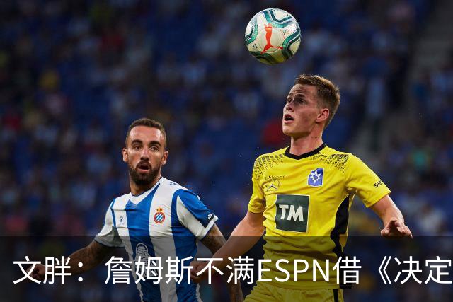 文胖：詹姆斯不满ESPN借《决定1》赚尽流量 自己却独扛所有骂名
