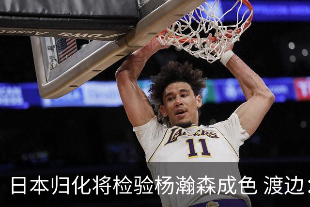 日本归化将检验杨瀚森成色 渡边：有实力击败中国男篮